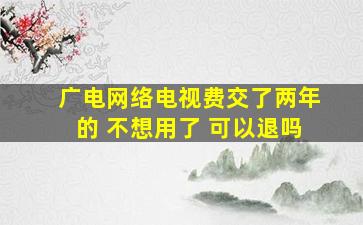 广电网络电视费交了两年的 不想用了 可以退吗